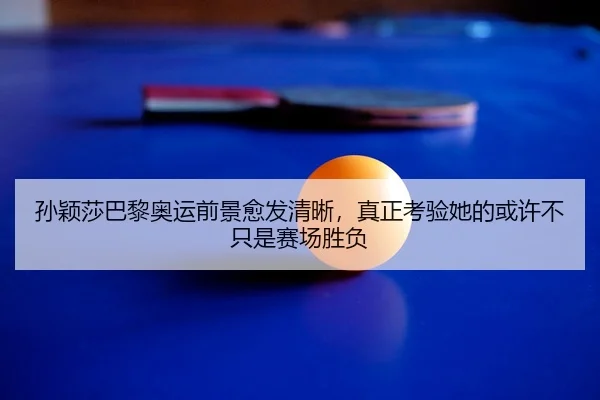 孙颖莎巴黎奥运前景愈发清晰，真正考验她的或许不只是赛场胜负