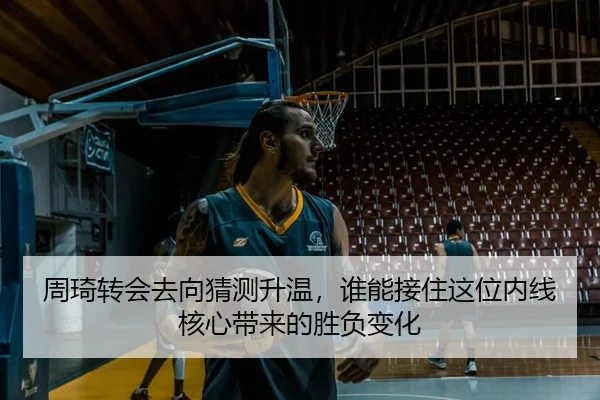 周琦转会去向猜测升温，谁能接住这位内线核心带来的胜负变化
